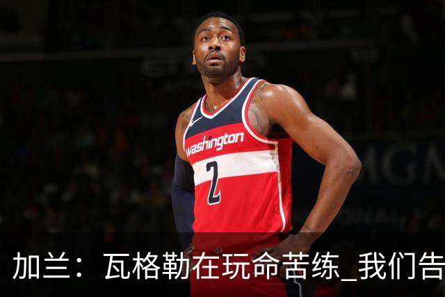 加兰：瓦格勒在玩命苦练 我们告诉他要保持信心&今天他打得很棒