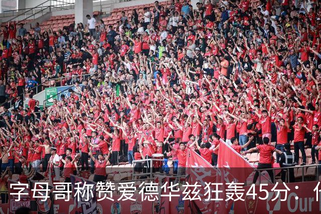 字母哥称赞爱德华兹狂轰45分：他把我们打到泄气
