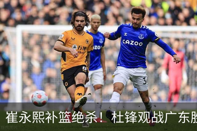 崔永熙补篮绝杀！杜锋观战广东胜江苏 焦泊乔伤退胡明轩追平王仕鹏