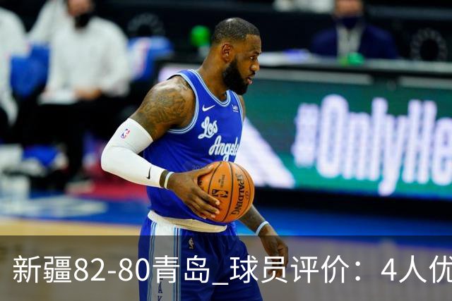 新疆82-80青岛 球员评价：4人优秀，2人及格，4人低迷