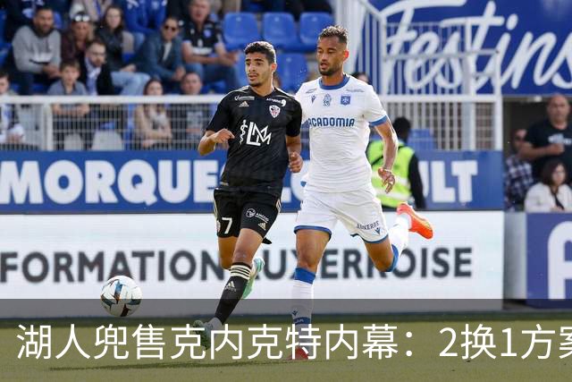 湖人兜售克内克特内幕：2换1方案浮出水面，雄鹿成潜在下家